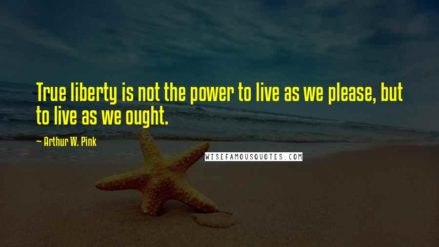 Arthur W. Pink Quotes: True liberty is not the power to live as we please, but to live as we ought.