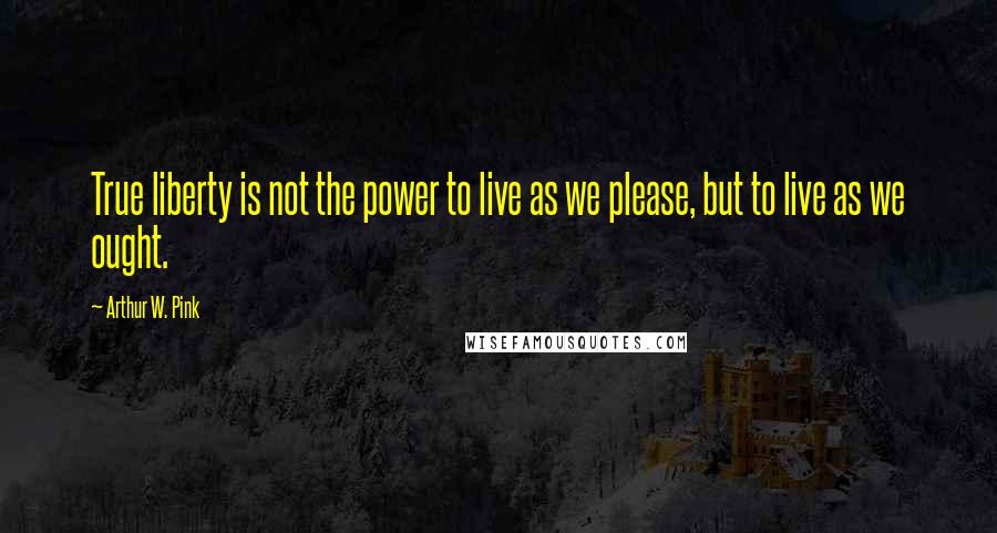 Arthur W. Pink Quotes: True liberty is not the power to live as we please, but to live as we ought.