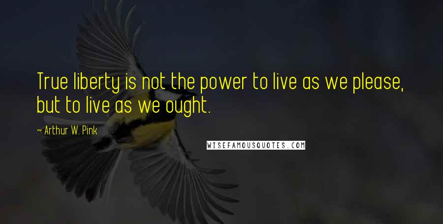 Arthur W. Pink Quotes: True liberty is not the power to live as we please, but to live as we ought.