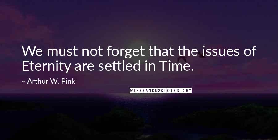 Arthur W. Pink Quotes: We must not forget that the issues of Eternity are settled in Time.
