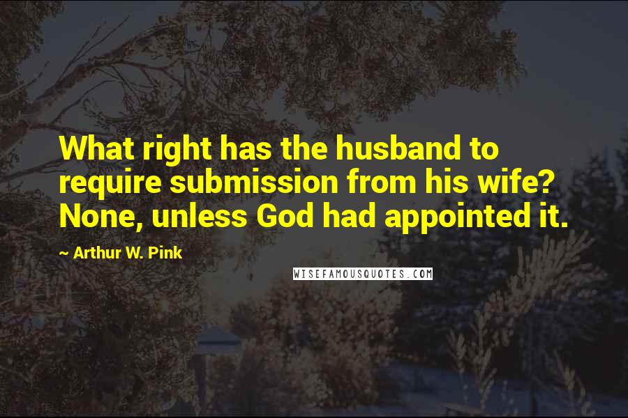 Arthur W. Pink Quotes: What right has the husband to require submission from his wife? None, unless God had appointed it.