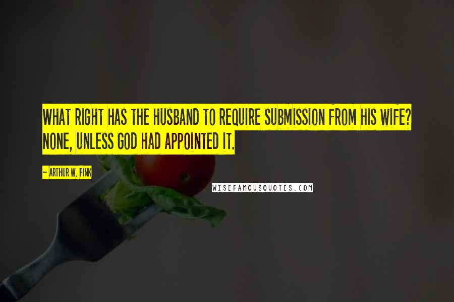 Arthur W. Pink Quotes: What right has the husband to require submission from his wife? None, unless God had appointed it.