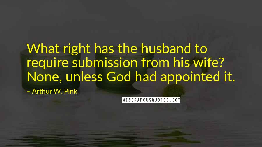 Arthur W. Pink Quotes: What right has the husband to require submission from his wife? None, unless God had appointed it.