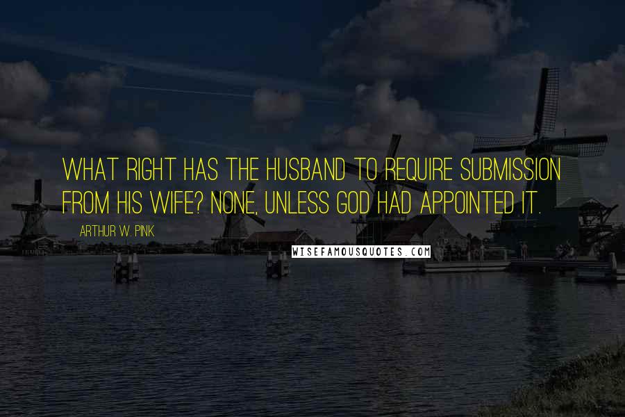 Arthur W. Pink Quotes: What right has the husband to require submission from his wife? None, unless God had appointed it.