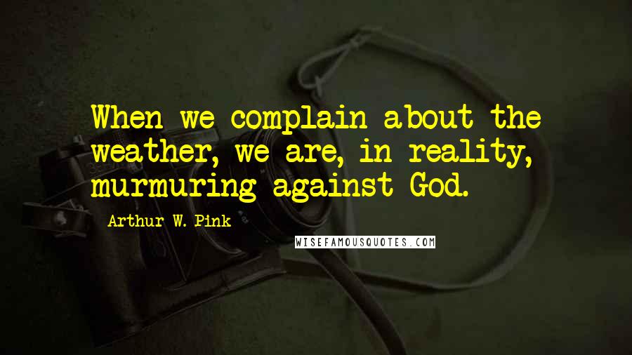 Arthur W. Pink Quotes: When we complain about the weather, we are, in reality, murmuring against God.