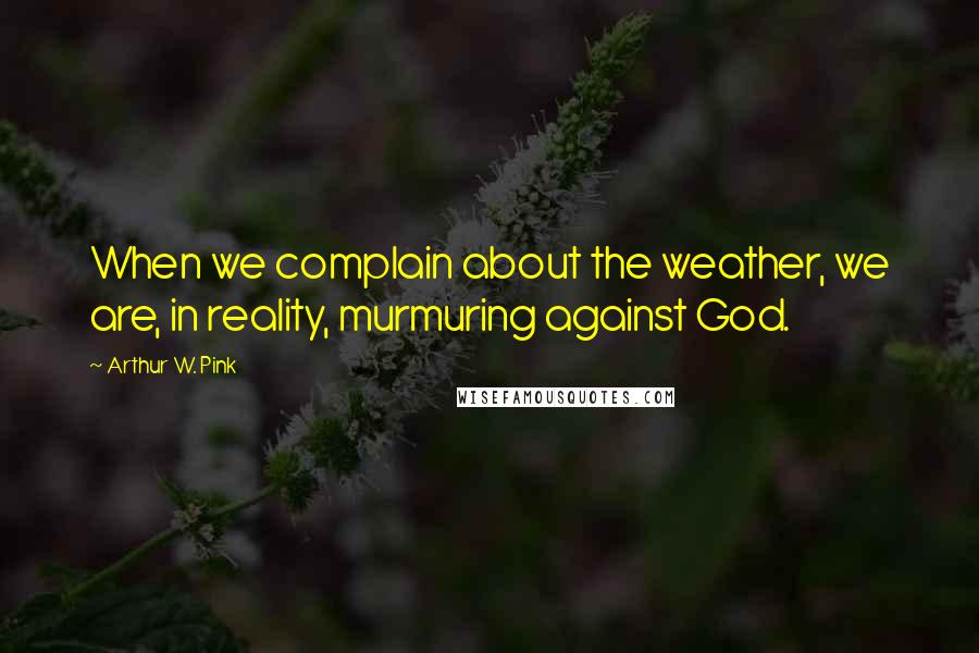 Arthur W. Pink Quotes: When we complain about the weather, we are, in reality, murmuring against God.