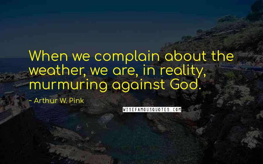 Arthur W. Pink Quotes: When we complain about the weather, we are, in reality, murmuring against God.