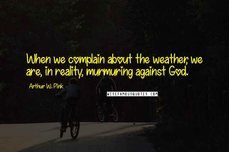 Arthur W. Pink Quotes: When we complain about the weather, we are, in reality, murmuring against God.