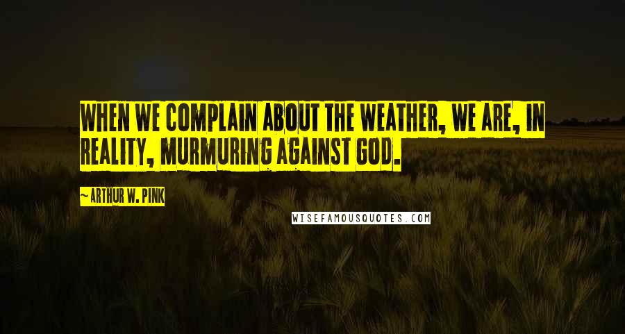 Arthur W. Pink Quotes: When we complain about the weather, we are, in reality, murmuring against God.