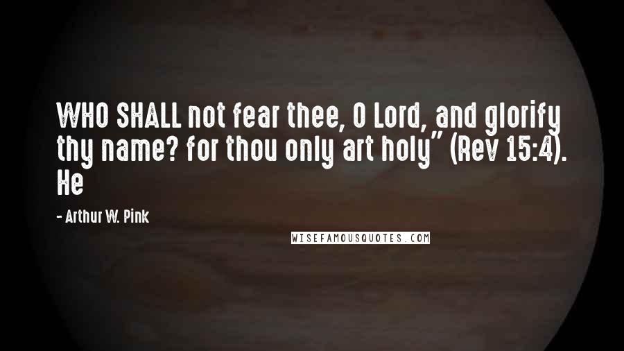 Arthur W. Pink Quotes: WHO SHALL not fear thee, O Lord, and glorify thy name? for thou only art holy" (Rev 15:4). He