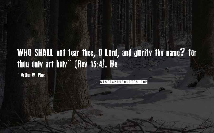 Arthur W. Pink Quotes: WHO SHALL not fear thee, O Lord, and glorify thy name? for thou only art holy" (Rev 15:4). He