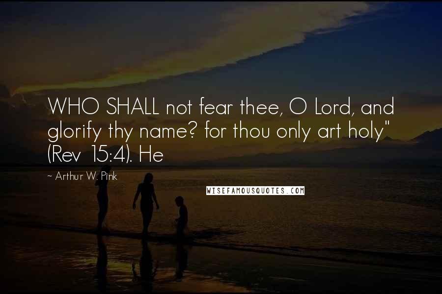 Arthur W. Pink Quotes: WHO SHALL not fear thee, O Lord, and glorify thy name? for thou only art holy" (Rev 15:4). He