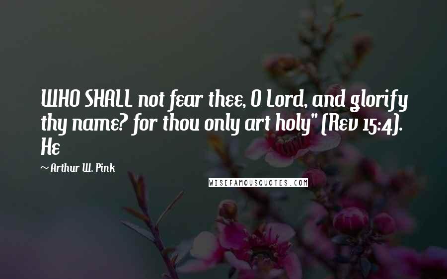 Arthur W. Pink Quotes: WHO SHALL not fear thee, O Lord, and glorify thy name? for thou only art holy" (Rev 15:4). He
