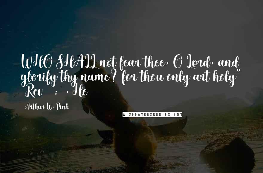 Arthur W. Pink Quotes: WHO SHALL not fear thee, O Lord, and glorify thy name? for thou only art holy" (Rev 15:4). He