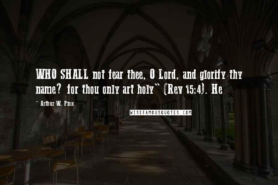 Arthur W. Pink Quotes: WHO SHALL not fear thee, O Lord, and glorify thy name? for thou only art holy" (Rev 15:4). He