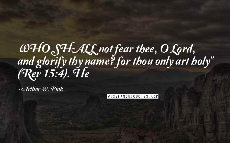 Arthur W. Pink Quotes: WHO SHALL not fear thee, O Lord, and glorify thy name? for thou only art holy" (Rev 15:4). He