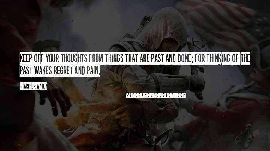 Arthur Waley Quotes: Keep off your thoughts from things that are past and done; for thinking of the past wakes regret and pain.