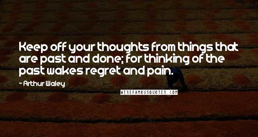 Arthur Waley Quotes: Keep off your thoughts from things that are past and done; for thinking of the past wakes regret and pain.