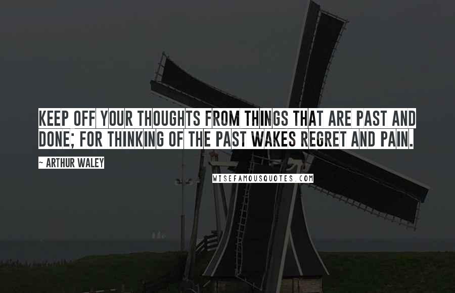 Arthur Waley Quotes: Keep off your thoughts from things that are past and done; for thinking of the past wakes regret and pain.