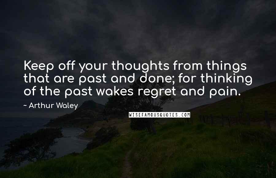 Arthur Waley Quotes: Keep off your thoughts from things that are past and done; for thinking of the past wakes regret and pain.