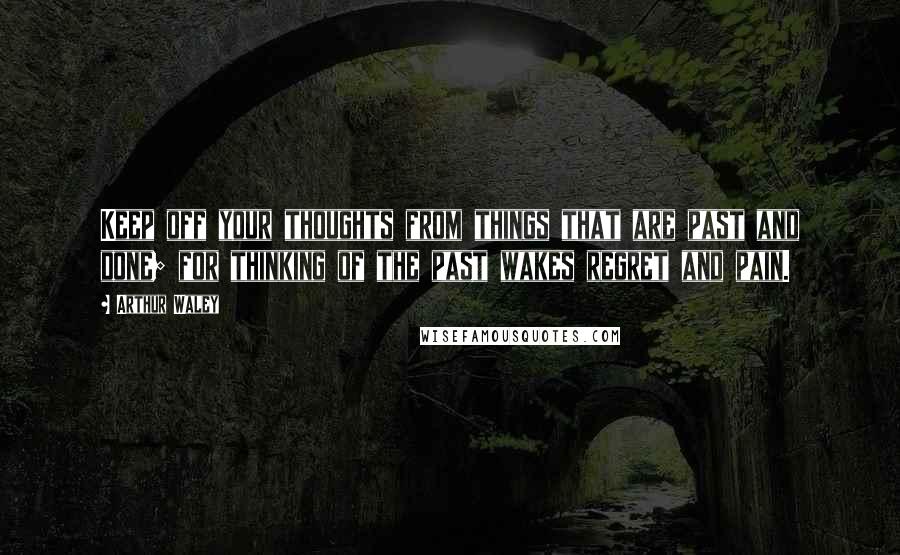 Arthur Waley Quotes: Keep off your thoughts from things that are past and done; for thinking of the past wakes regret and pain.