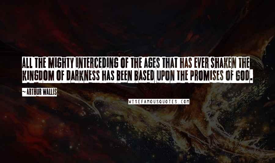 Arthur Wallis Quotes: All the mighty interceding of the ages that has ever shaken the kingdom of darkness has been based upon the promises of God.