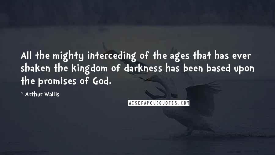 Arthur Wallis Quotes: All the mighty interceding of the ages that has ever shaken the kingdom of darkness has been based upon the promises of God.