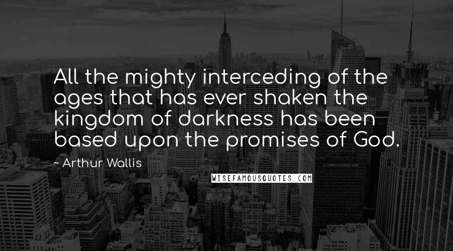 Arthur Wallis Quotes: All the mighty interceding of the ages that has ever shaken the kingdom of darkness has been based upon the promises of God.