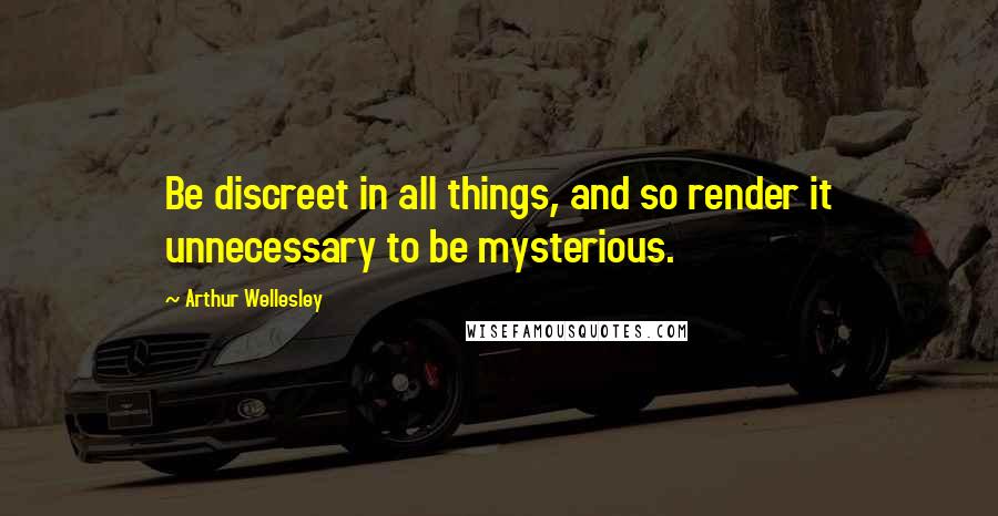Arthur Wellesley Quotes: Be discreet in all things, and so render it unnecessary to be mysterious.