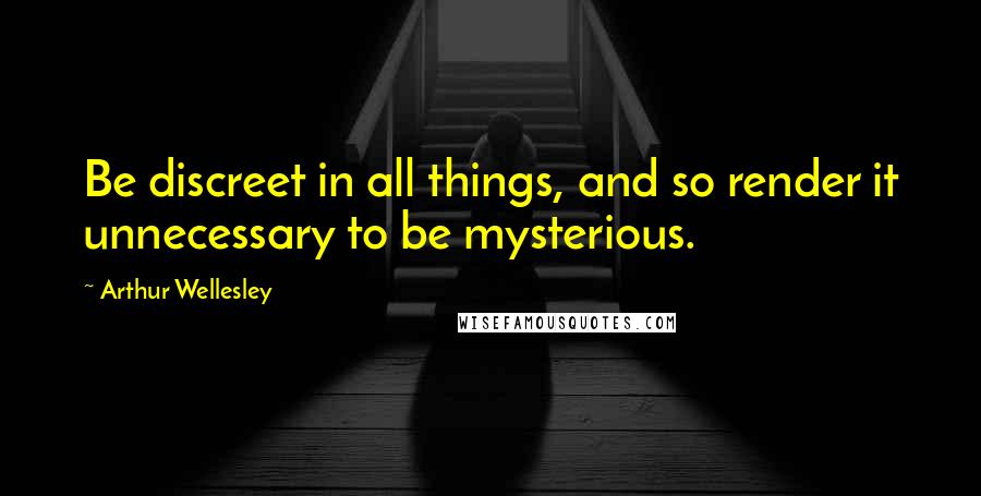 Arthur Wellesley Quotes: Be discreet in all things, and so render it unnecessary to be mysterious.