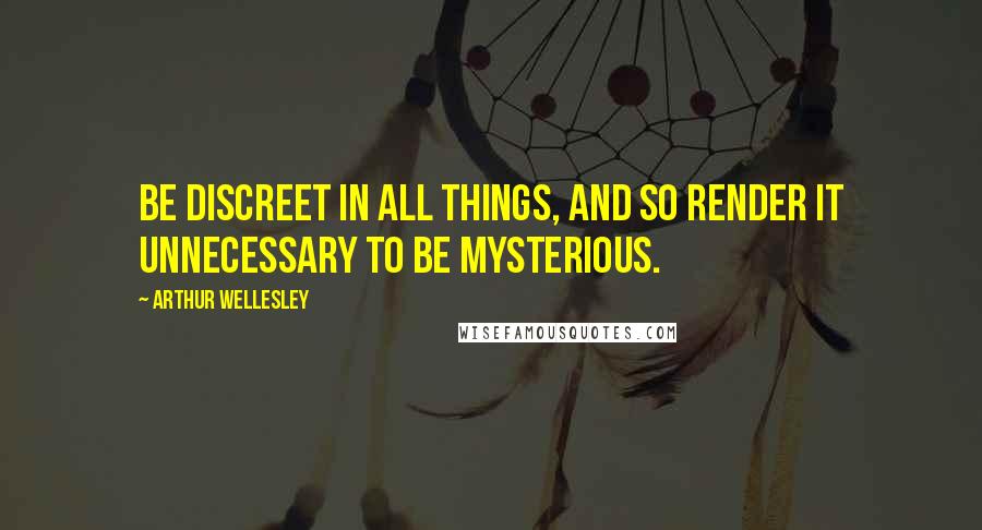 Arthur Wellesley Quotes: Be discreet in all things, and so render it unnecessary to be mysterious.