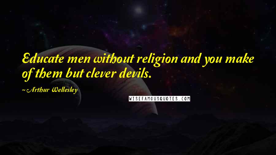 Arthur Wellesley Quotes: Educate men without religion and you make of them but clever devils.