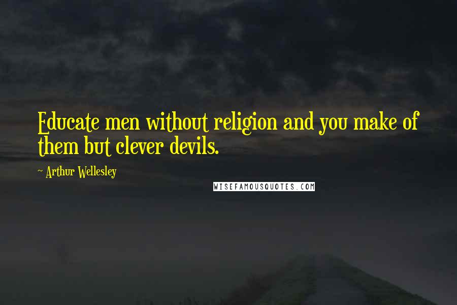 Arthur Wellesley Quotes: Educate men without religion and you make of them but clever devils.