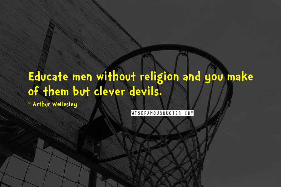 Arthur Wellesley Quotes: Educate men without religion and you make of them but clever devils.