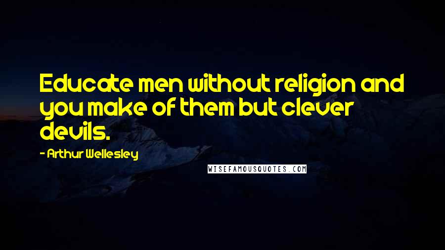 Arthur Wellesley Quotes: Educate men without religion and you make of them but clever devils.