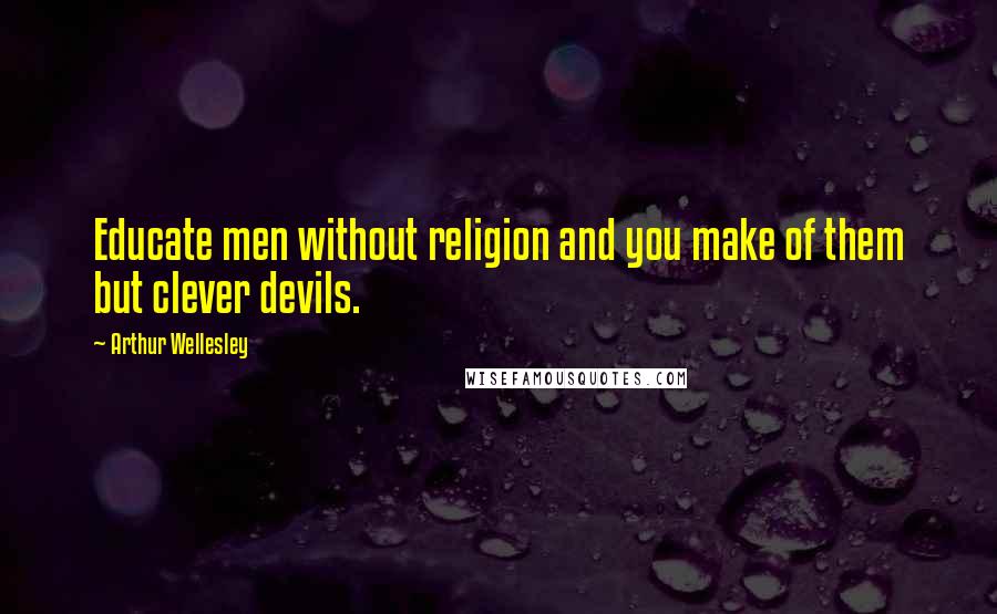 Arthur Wellesley Quotes: Educate men without religion and you make of them but clever devils.