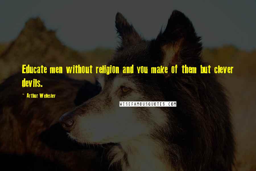 Arthur Wellesley Quotes: Educate men without religion and you make of them but clever devils.