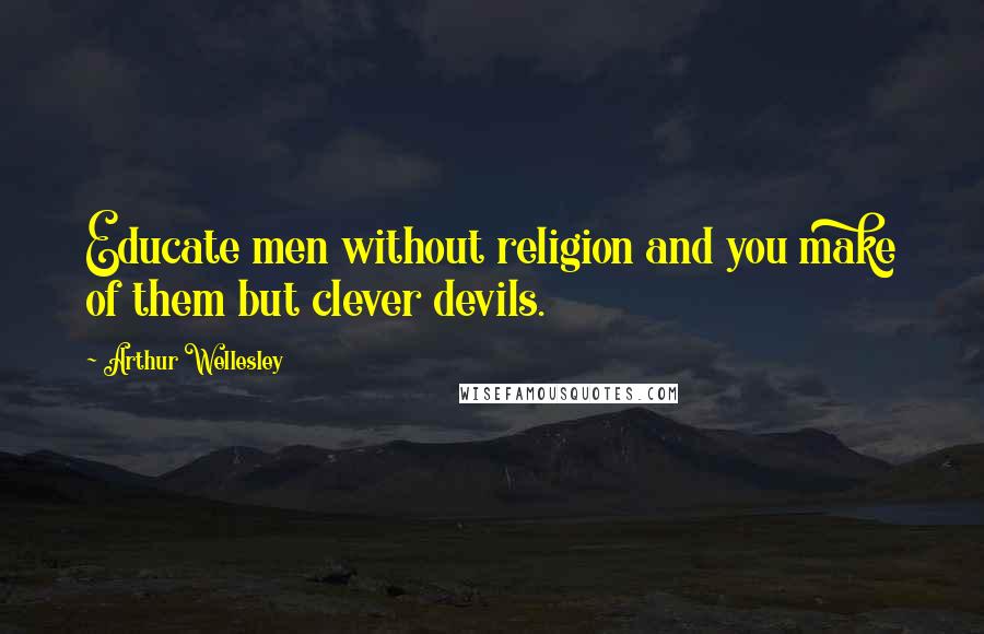 Arthur Wellesley Quotes: Educate men without religion and you make of them but clever devils.