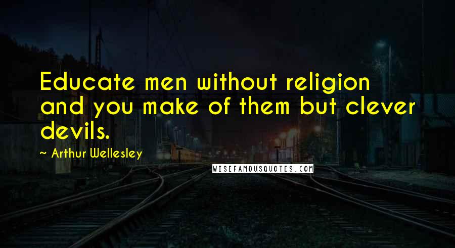 Arthur Wellesley Quotes: Educate men without religion and you make of them but clever devils.