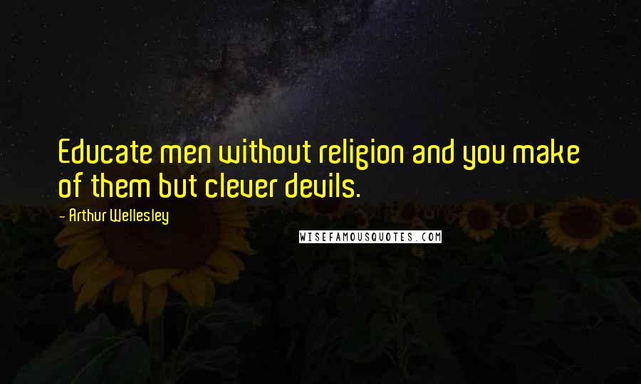Arthur Wellesley Quotes: Educate men without religion and you make of them but clever devils.