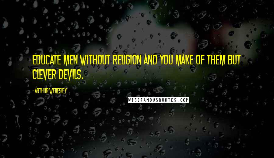 Arthur Wellesley Quotes: Educate men without religion and you make of them but clever devils.