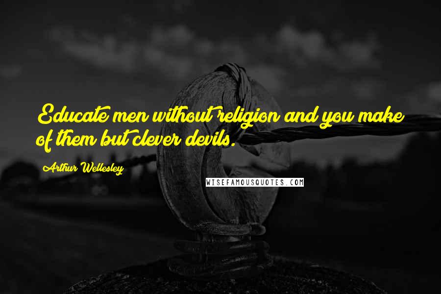 Arthur Wellesley Quotes: Educate men without religion and you make of them but clever devils.