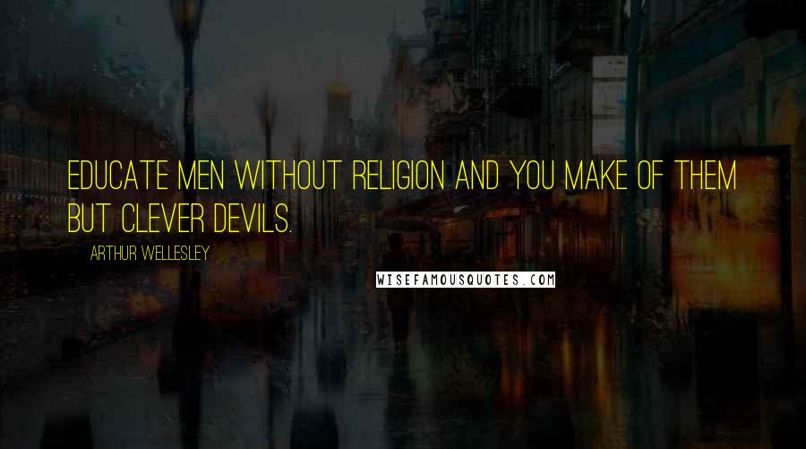 Arthur Wellesley Quotes: Educate men without religion and you make of them but clever devils.
