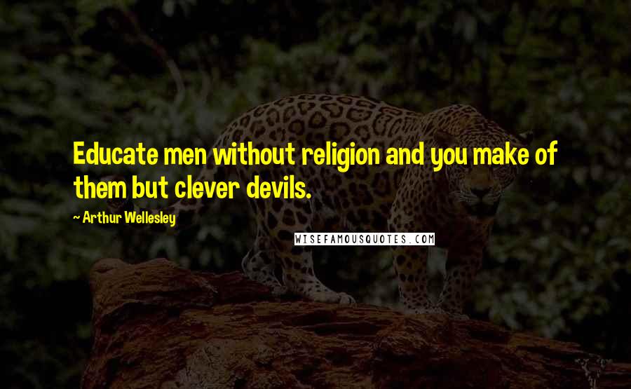Arthur Wellesley Quotes: Educate men without religion and you make of them but clever devils.