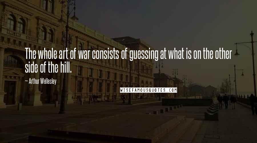 Arthur Wellesley Quotes: The whole art of war consists of guessing at what is on the other side of the hill.