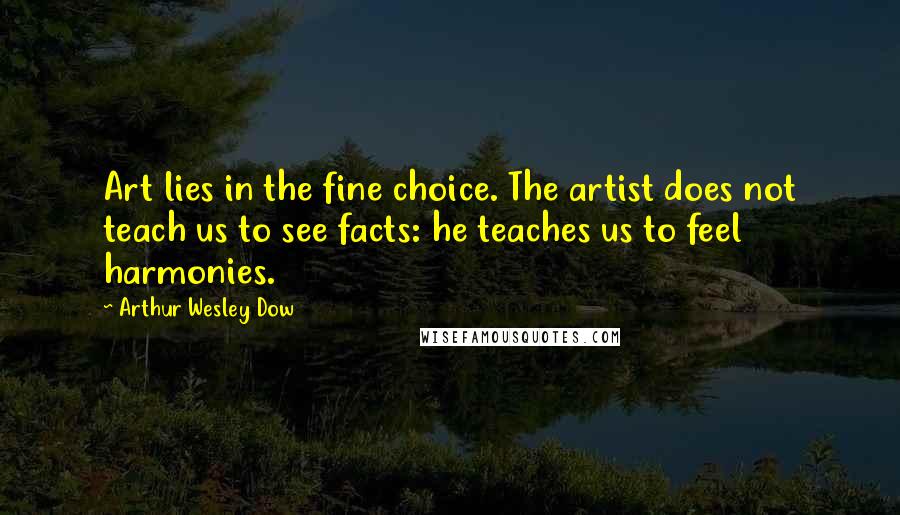 Arthur Wesley Dow Quotes: Art lies in the fine choice. The artist does not teach us to see facts: he teaches us to feel harmonies.