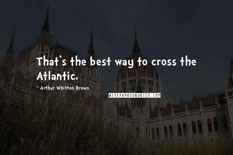 Arthur Whitten Brown Quotes: That's the best way to cross the Atlantic.