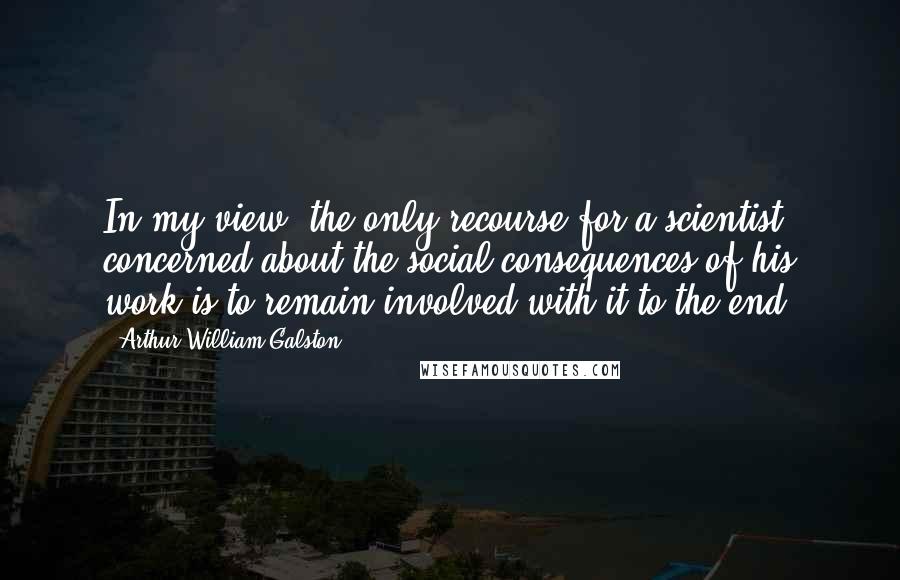 Arthur William Galston Quotes: In my view, the only recourse for a scientist concerned about the social consequences of his work is to remain involved with it to the end.