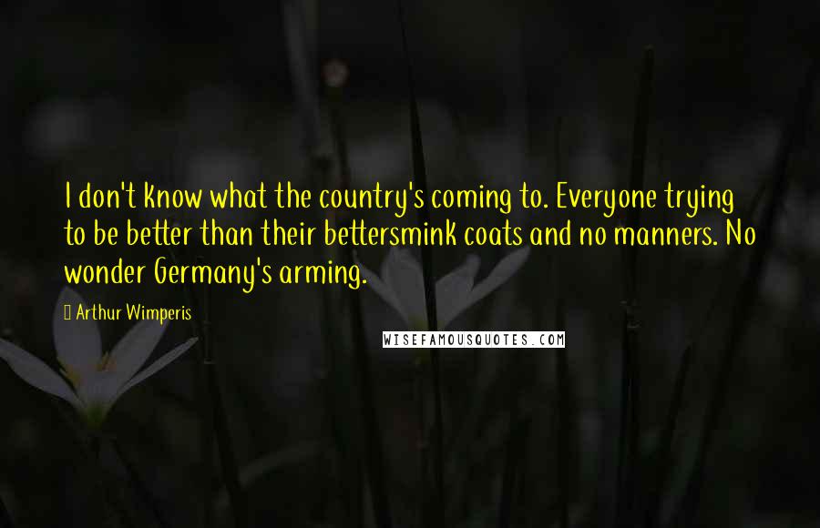 Arthur Wimperis Quotes: I don't know what the country's coming to. Everyone trying to be better than their bettersmink coats and no manners. No wonder Germany's arming.