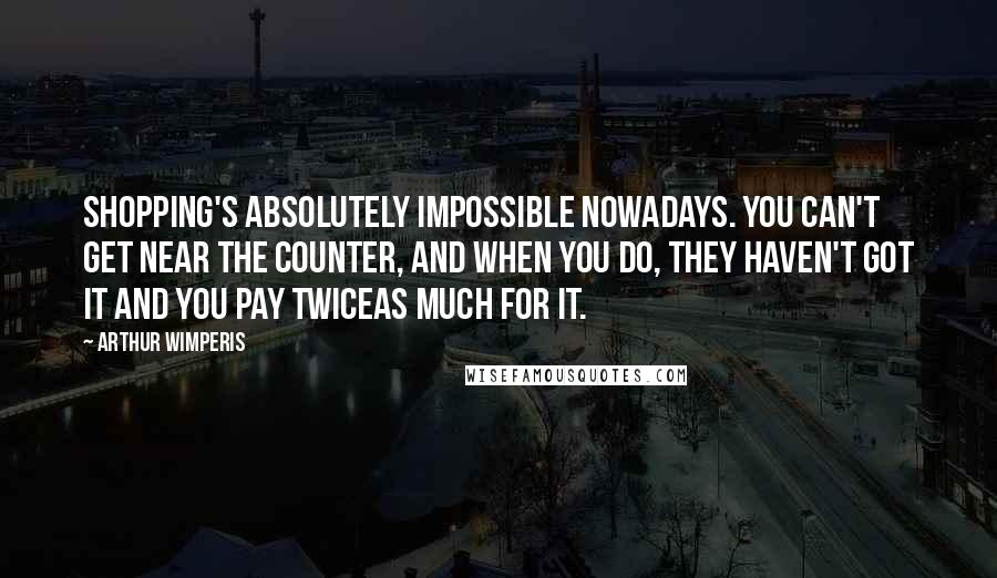 Arthur Wimperis Quotes: Shopping's absolutely impossible nowadays. You can't get near the counter, and when you do, they haven't got it and you pay twiceas much for it.